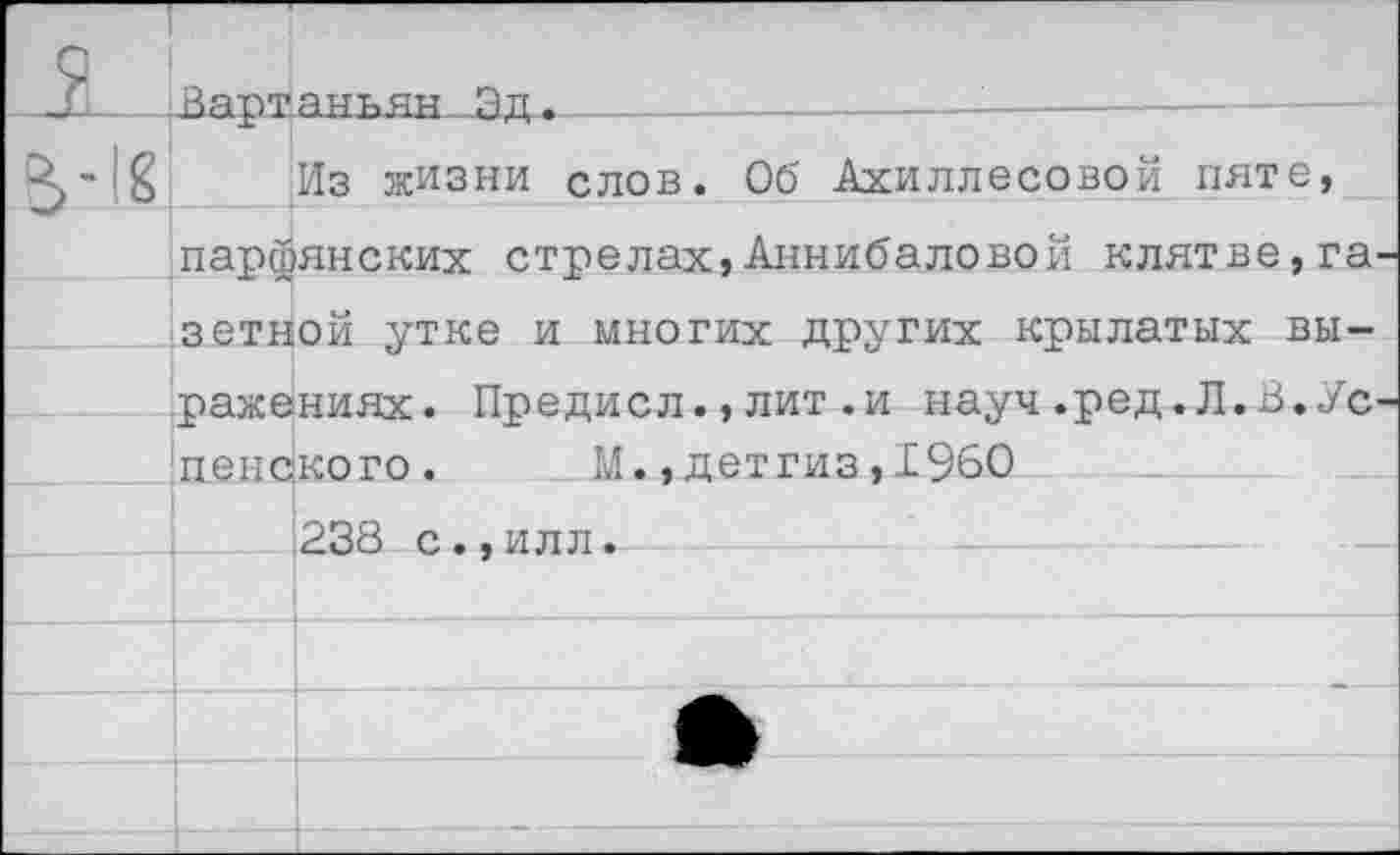 ﻿Из жизни слов. Об Ахиллесовой пяте, парфянских стрелах,Аннибаловой клятве,га зетной утке и многих других крылатых выражениях. Предисл.,лит.и науч.ред.Л.В.Ус пенского.	М.,детгиз,1960
238 с.,илл.